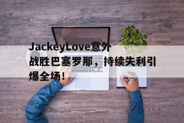JackeyLove意外战胜巴塞罗那，持续失利引爆全场！的简单介绍开云体育app下载